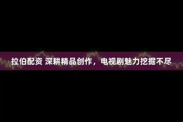 拉伯配资 深耕精品创作，电视剧魅力挖掘不尽