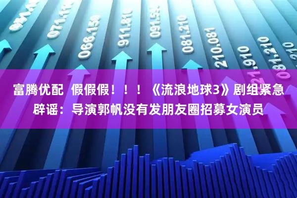 富腾优配  假假假！！！《流浪地球3》剧组紧急辟谣：导演郭帆没有发朋友圈招募女演员