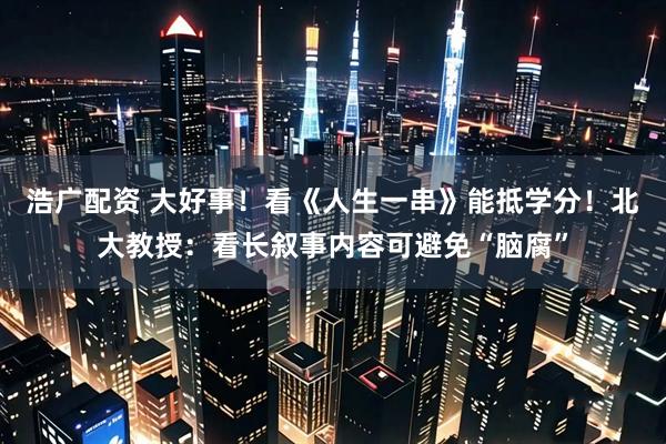 浩广配资 大好事！看《人生一串》能抵学分！北大教授：看长叙事内容可避免“脑腐”