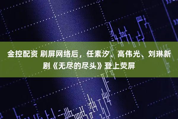 金控配资 刷屏网络后，任素汐、高伟光、刘琳新剧《无尽的尽头》登上荧屏