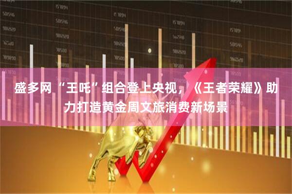 盛多网 “王吒”组合登上央视，《王者荣耀》助力打造黄金周文旅消费新场景