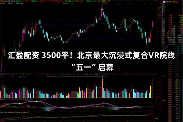 汇盈配资 3500平！北京最大沉浸式复合VR院线“五一”启幕