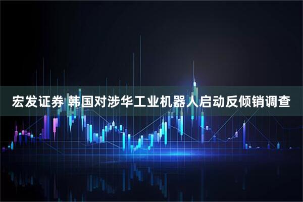 宏发证券 韩国对涉华工业机器人启动反倾销调查