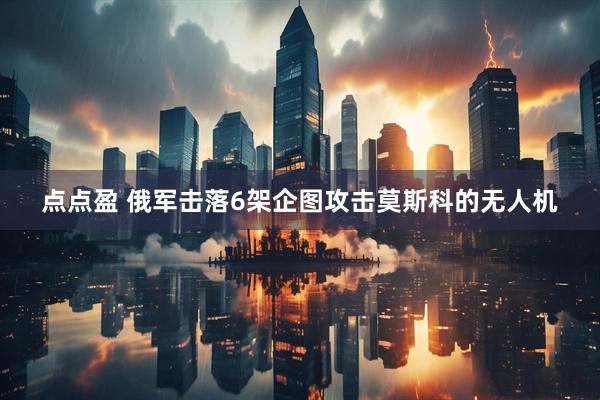 点点盈 俄军击落6架企图攻击莫斯科的无人机