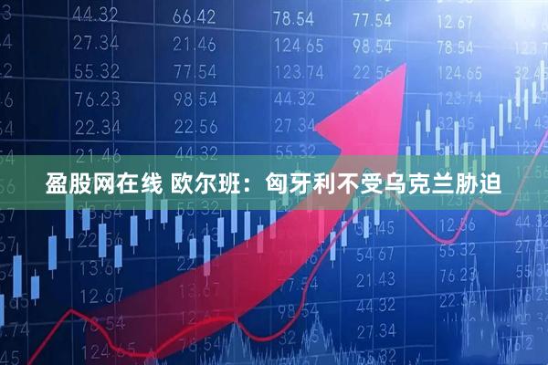 盈股网在线 欧尔班：匈牙利不受乌克兰胁迫