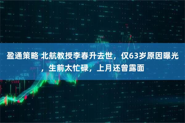 盈通策略 北航教授李春升去世，仅63岁原因曝光，生前太忙碌，上月还曾露面