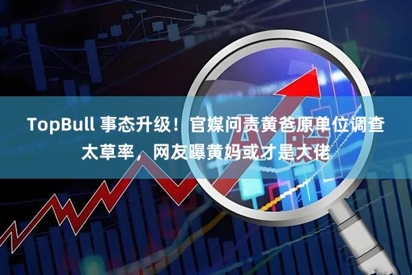 TopBull 事态升级！官媒问责黄爸原单位调查太草率，网友曝黄妈或才是大佬