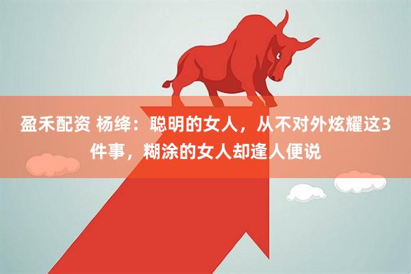 盈禾配资 杨绛：聪明的女人，从不对外炫耀这3件事，糊涂的女人却逢人便说