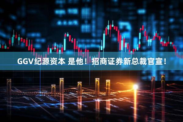 GGV纪源资本 是他！招商证券新总裁官宣！