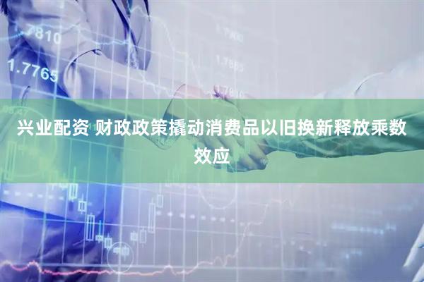 兴业配资 财政政策撬动消费品以旧换新释放乘数效应