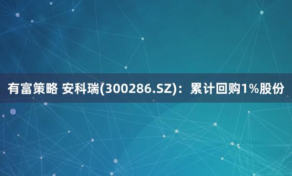 有富策略 安科瑞(300286.SZ)：累计回购1%股份