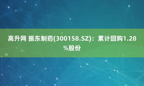 高升网 振东制药(300158.SZ)：累计回购1.28%股份