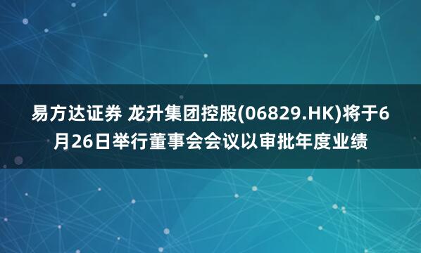 易方达证券 龙升集团控股(06829.HK)将于6月26日举行董事会会议以审批年度业绩