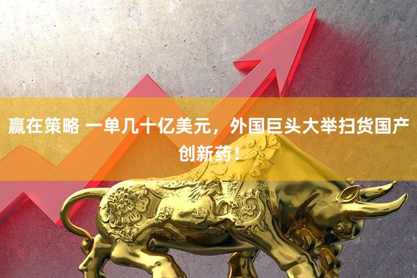 赢在策略 一单几十亿美元，外国巨头大举扫货国产创新药！