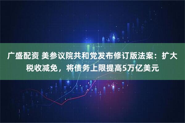 广盛配资 美参议院共和党发布修订版法案：扩大税收减免，将债务上限提高5万亿美元