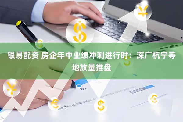 银易配资 房企年中业绩冲刺进行时：深广杭宁等地放量推盘