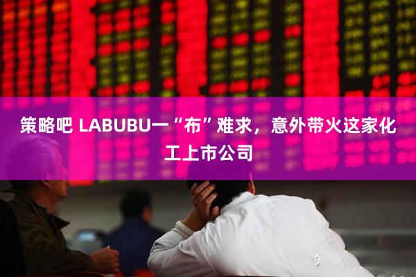 策略吧 LABUBU一“布”难求，意外带火这家化工上市公司
