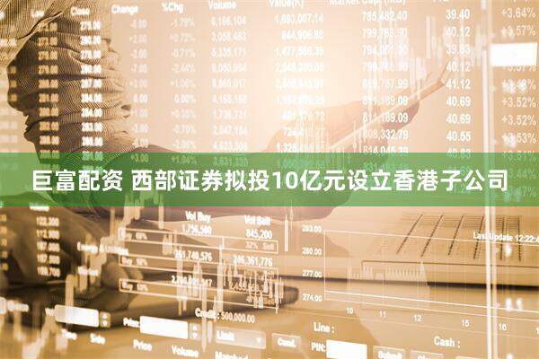 巨富配资 西部证券拟投10亿元设立香港子公司