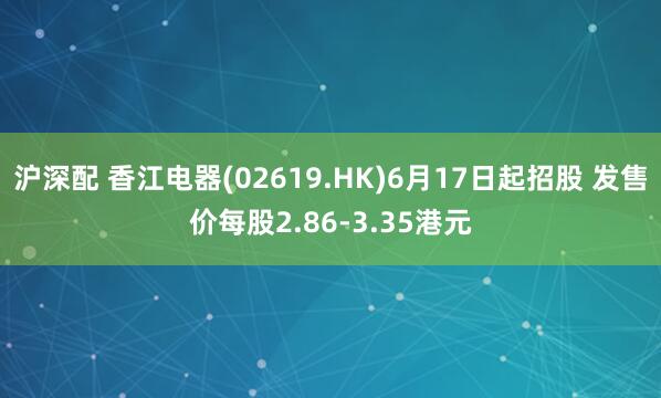 沪深配 香江电器(02619.HK)6月17日起招股 发售价每股2.86-3.35港元