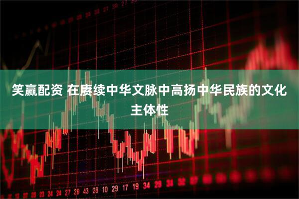 笑赢配资 在赓续中华文脉中高扬中华民族的文化主体性
