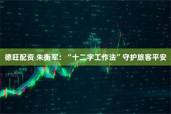 德旺配资 朱衡军：“十二字工作法”守护旅客平安