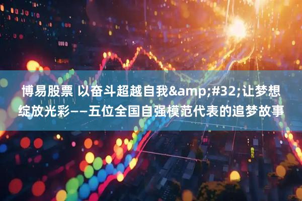 博易股票 以奋斗超越自我&#32;让梦想绽放光彩——五位全国自强模范代表的追梦故事