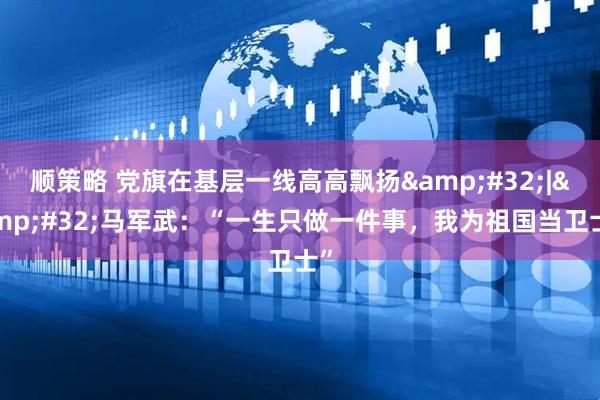 顺策略 党旗在基层一线高高飘扬&#32;|&#32;马军武：“一生只做一件事，我为祖国当卫士”