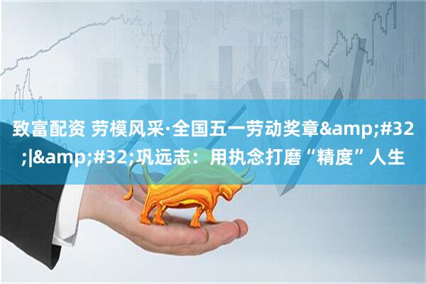 致富配资 劳模风采·全国五一劳动奖章&#32;|&#32;巩远志：用执念打磨“精度”人生