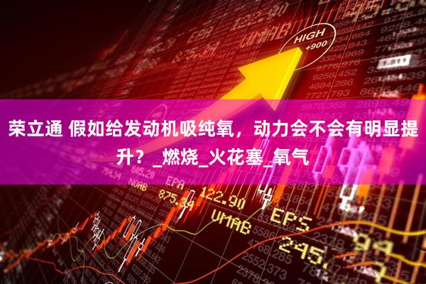 荣立通 假如给发动机吸纯氧，动力会不会有明显提升？_燃烧_火花塞_氧气