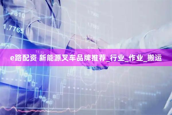 e路配资 新能源叉车品牌推荐_行业_作业_搬运