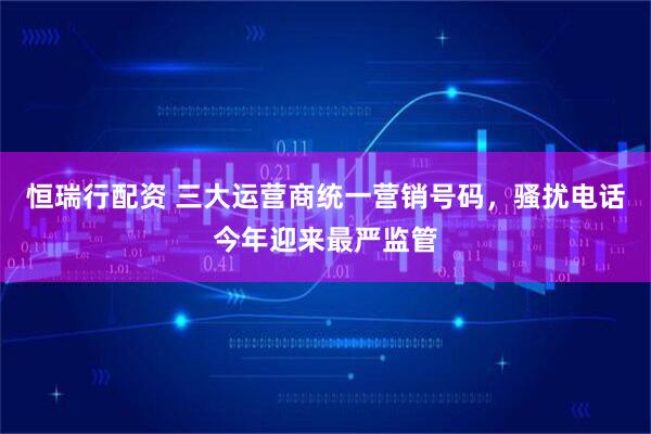 恒瑞行配资 三大运营商统一营销号码，骚扰电话今年迎来最严监管