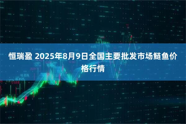 恒瑞盈 2025年8月9日全国主要批发市场鲢鱼价格行情