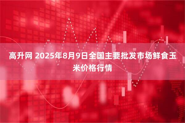 高升网 2025年8月9日全国主要批发市场鲜食玉米价格行情