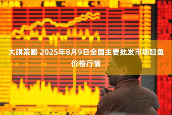 大旗策略 2025年8月9日全国主要批发市场鮰鱼价格行情