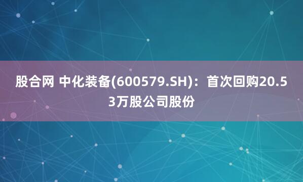 股合网 中化装备(600579.SH)：首次回购20.53万股公司股份