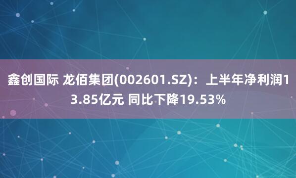鑫创国际 龙佰集团(002601.SZ)：上半年净利润13.85亿元 同比下降19.53%