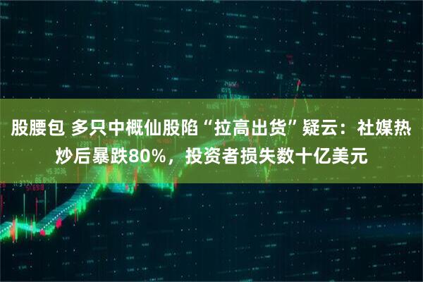 股腰包 多只中概仙股陷“拉高出货”疑云：社媒热炒后暴跌80%，投资者损失数十亿美元