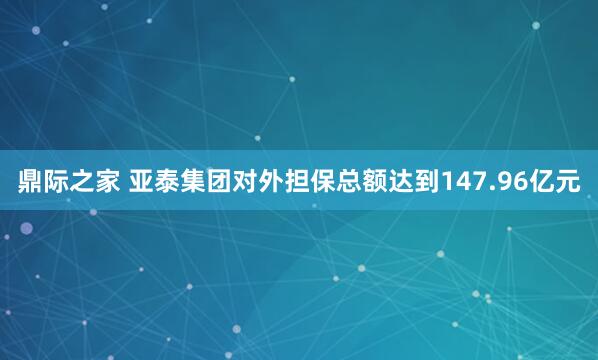 鼎际之家 亚泰集团对外担保总额达到147.96亿元