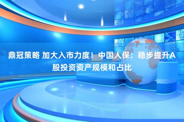 鼎冠策略 加大入市力度！中国人保：稳步提升A股投资资产规模和占比