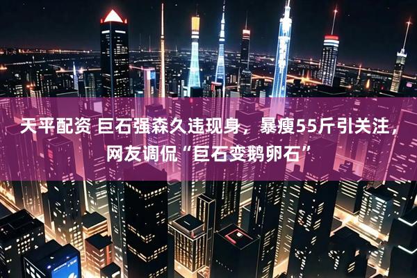 天平配资 巨石强森久违现身，暴瘦55斤引关注，网友调侃“巨石变鹅卵石”
