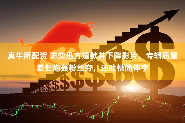 真牛所配资 陈奕迅方道歉并下降影片，专辑质量差但炮轰粉丝穷，还吐槽简体字