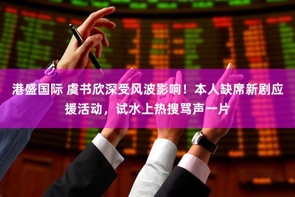 港盛国际 虞书欣深受风波影响！本人缺席新剧应援活动，试水上热搜骂声一片