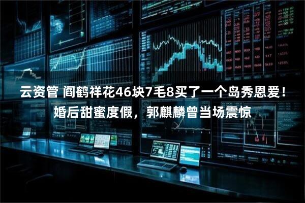 云资管 阎鹤祥花46块7毛8买了一个岛秀恩爱！婚后甜蜜度假，郭麒麟曾当场震惊