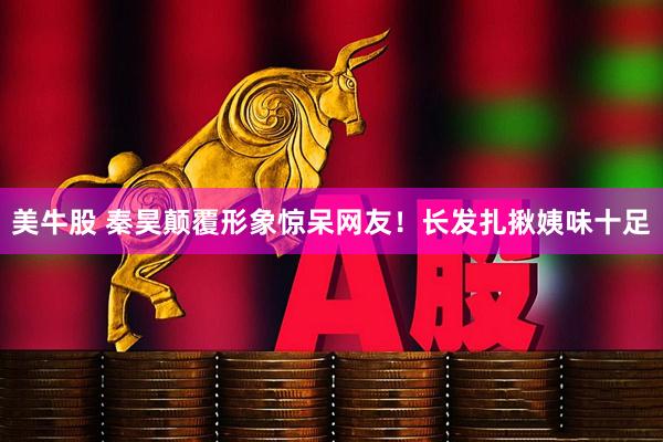 美牛股 秦昊颠覆形象惊呆网友！长发扎揪姨味十足
