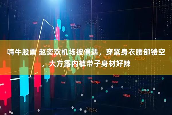 嗨牛股票 赵奕欢机场被偶遇，穿紧身衣腰部镂空，大方露内裤带子身材好辣