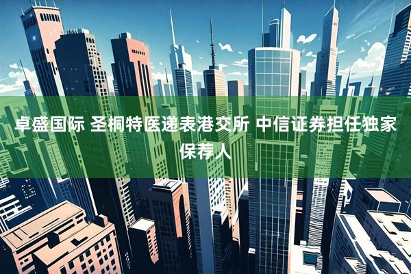 卓盛国际 圣桐特医递表港交所 中信证券担任独家保荐人