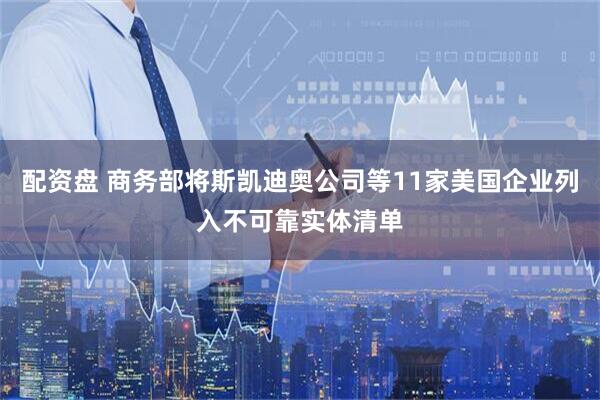 配资盘 商务部将斯凯迪奥公司等11家美国企业列入不可靠实体清单